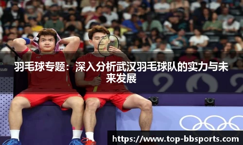 羽毛球专题：深入分析武汉羽毛球队的实力与未来发展